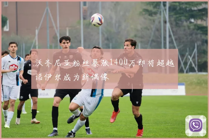 沃齐尼亚粉丝暴涨1400万即将超越诺伊尔成为新偶像