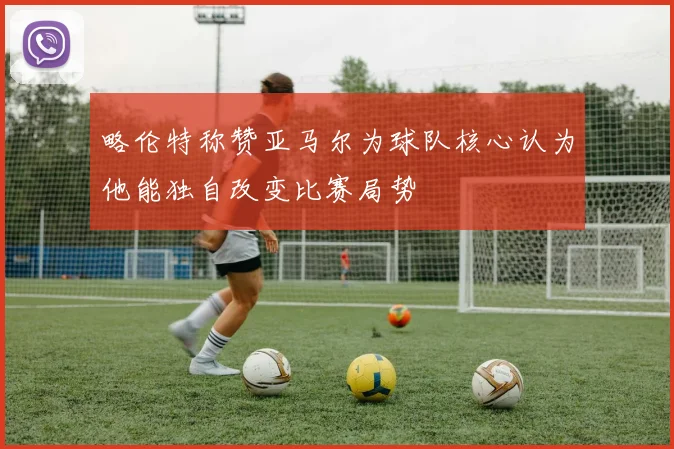 略伦特称赞亚马尔为球队核心认为他能独自改变比赛局势