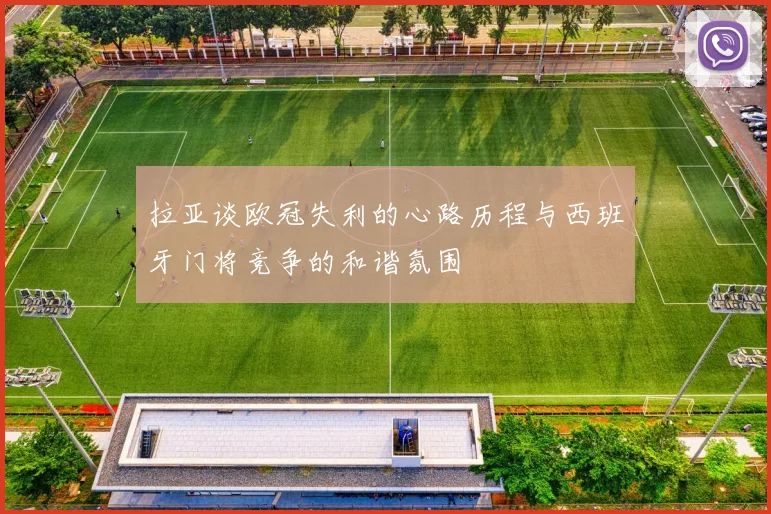 拉亚谈欧冠失利的心路历程与西班牙门将竞争的和谐氛围