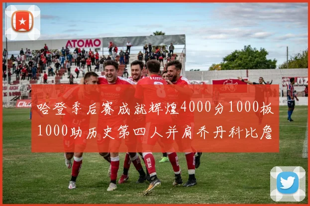 哈登季后赛成就辉煌4000分1000板1000助历史第四人并肩乔丹科比詹姆斯