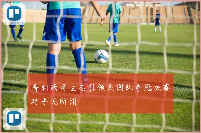普利西奇立志引领美国队夺冠决赛对手无所谓