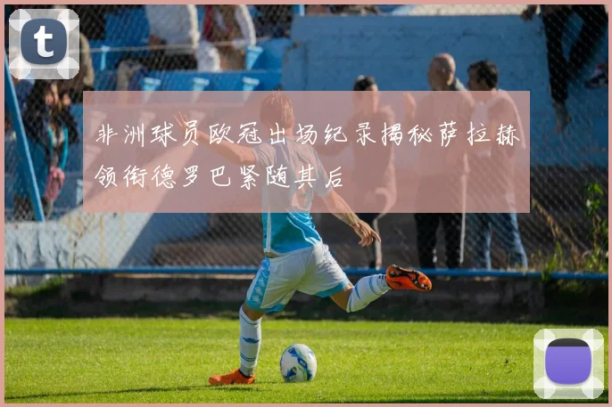 非洲球员欧冠出场纪录揭秘萨拉赫领衔德罗巴紧随其后