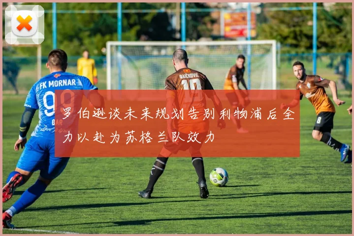罗伯逊谈未来规划告别利物浦后全力以赴为苏格兰队效力