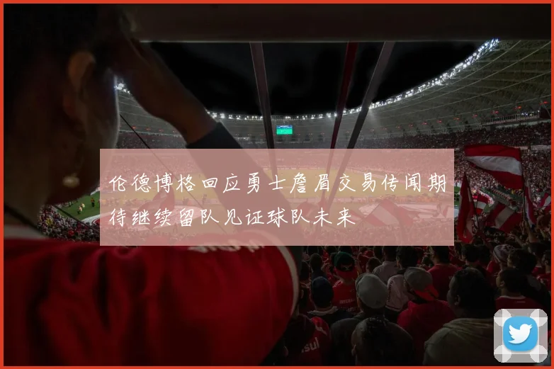 伦德博格回应勇士詹眉交易传闻期待继续留队见证球队未来