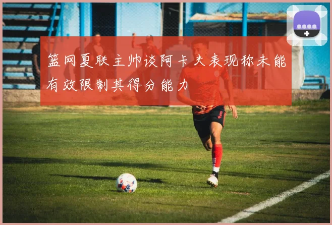 篮网夏联主帅谈阿卡夫表现称未能有效限制其得分能力