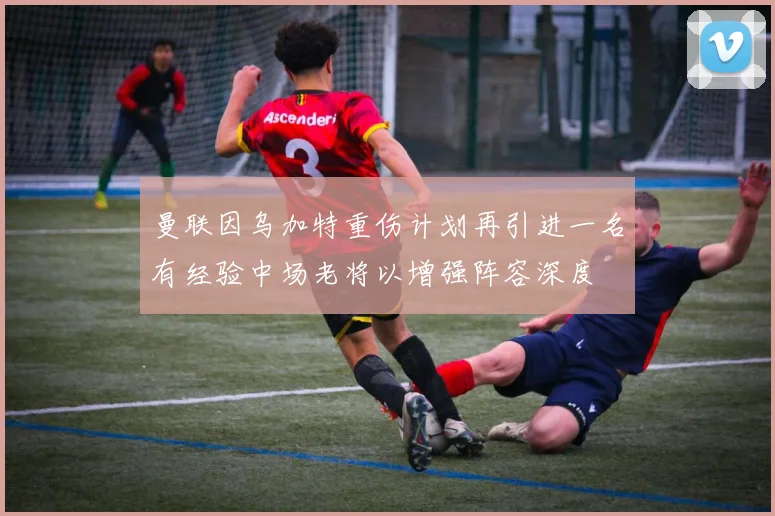 曼联因乌加特重伤计划再引进一名有经验中场老将以增强阵容深度