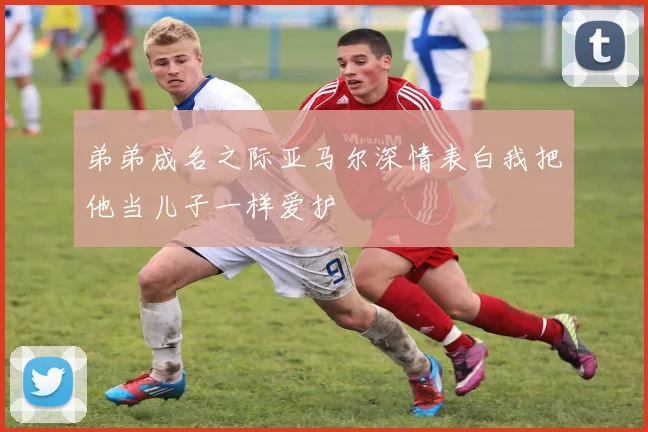 弟弟成名之际亚马尔深情表白我把他当儿子一样爱护