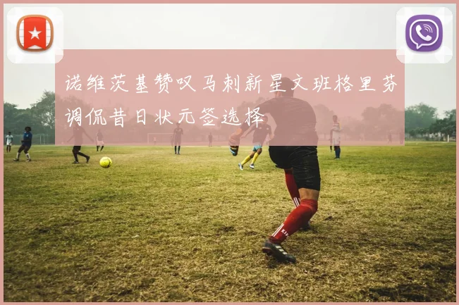 诺维茨基赞叹马刺新星文班格里芬调侃昔日状元签选择