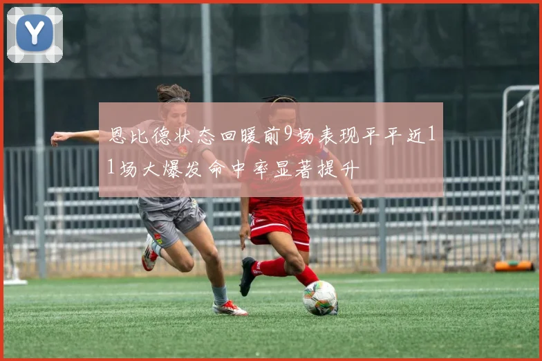 恩比德状态回暖前9场表现平平近11场大爆发命中率显著提升