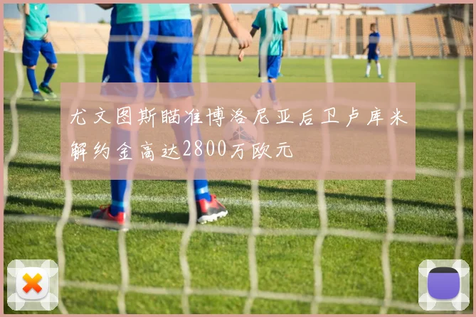 尤文图斯瞄准博洛尼亚后卫卢库米解约金高达2800万欧元