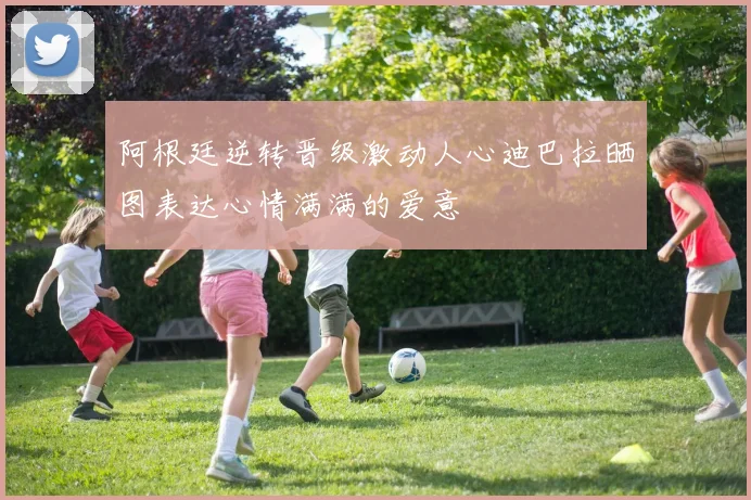 阿根廷逆转晋级激动人心迪巴拉晒图表达心情满满的爱意