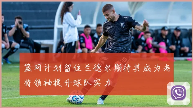 篮网计划留住兰德尔期待其成为老将领袖提升球队实力