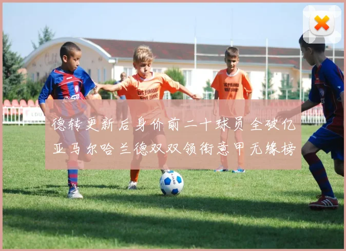 德转更新后身价前二十球员全破亿亚马尔哈兰德双双领衔意甲无缘榜单