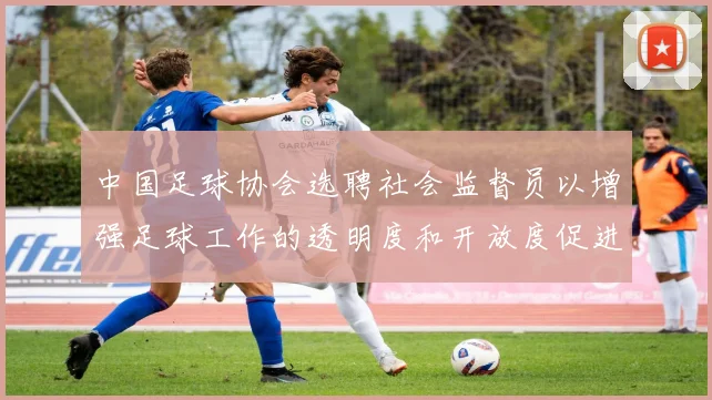 中国足球协会选聘社会监督员以增强足球工作的透明度和开放度促进足球事业发展