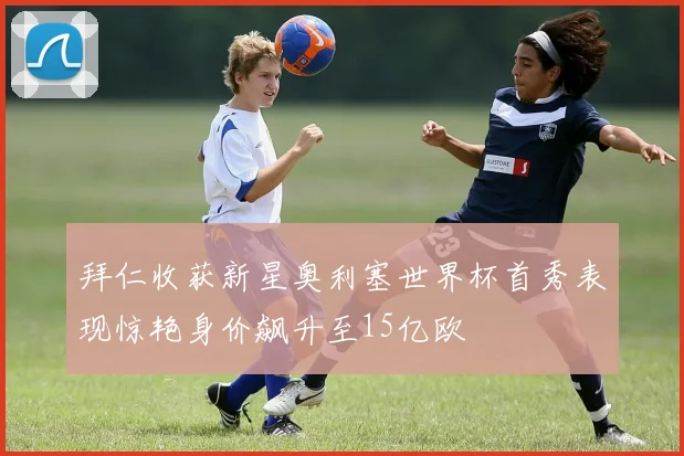 拜仁收获新星奥利塞世界杯首秀表现惊艳身价飙升至15亿欧