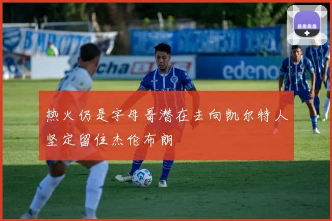 热火仍是字母哥潜在去向凯尔特人坚定留住杰伦布朗