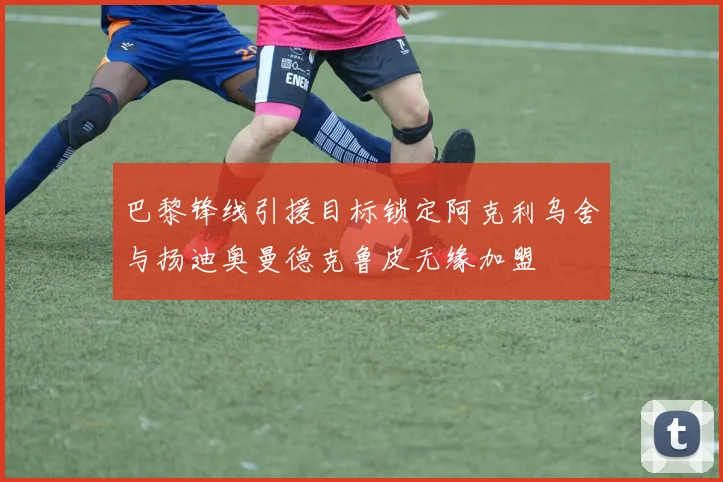 巴黎锋线引援目标锁定阿克利乌舍与扬迪奥曼德克鲁皮无缘加盟