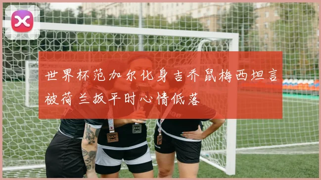 世界杯范加尔化身吉乔鼠梅西坦言被荷兰扳平时心情低落
