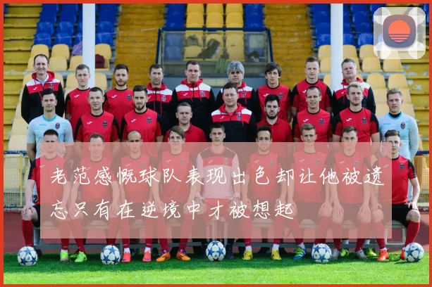 老范感慨球队表现出色却让他被遗忘只有在逆境中才被想起