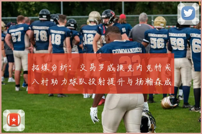 拓媒分析：交易罗威换克内克特或八村助力球队投射提升与杨瀚森成长
